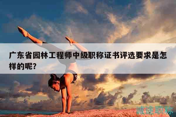 廣東省園林工程師中級(jí)職稱證書評選要求是怎樣的呢？