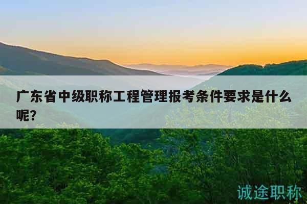 廣東省中級職稱工程管理報考條件要求是什么呢？