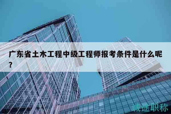 廣東省土木工程中級工程師報考條件是什么呢？