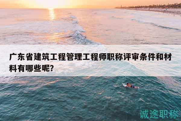廣東省建筑工程管理工程師職稱(chēng)評(píng)審條件和材料有哪些呢？