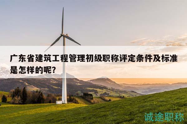 廣東省建筑工程管理初級職稱評定條件及標準是怎樣的呢？