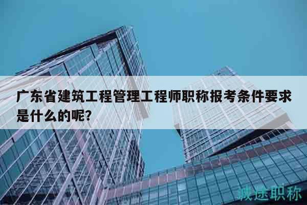 廣東省建筑工程管理工程師職稱報考條件要求是什么的呢？