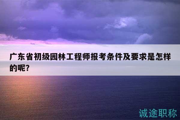 廣東省初級(jí)園林工程師報(bào)考條件及要求是怎樣的呢？