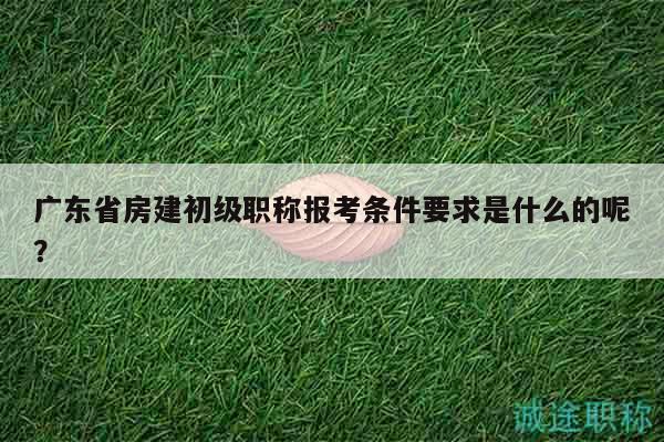 廣東省房建初級(jí)職稱報(bào)考條件要求是什么的呢？