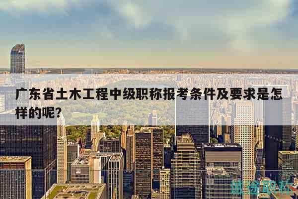 廣東省土木工程中級職稱報考條件及要求是怎樣的呢？