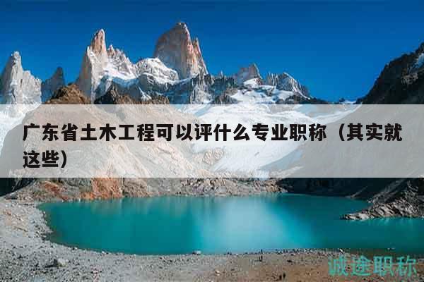 廣東省土木工程可以評什么專業(yè)職稱（其實就這些）