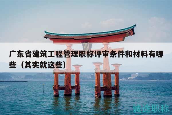 廣東省建筑工程管理職稱評審條件和材料有哪些（其實(shí)就這些）