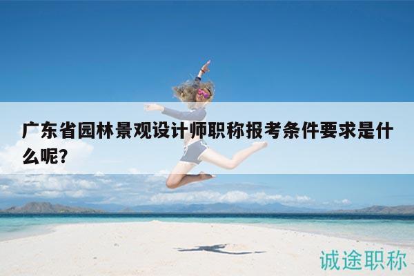 廣東省園林景觀設(shè)計師職稱報考條件要求是什么呢？