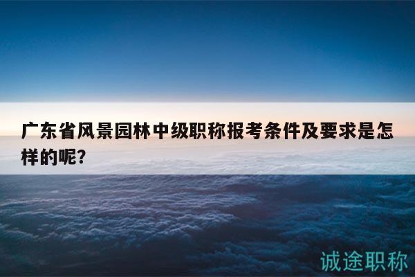 廣東省風(fēng)景園林中級職稱報考條件及要求是怎樣的呢？