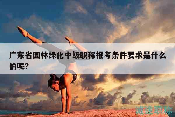 廣東省園林綠化中級職稱報考條件要求是什么的呢？