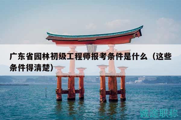 廣東省園林初級(jí)工程師報(bào)考條件是什么（這些條件得清楚）