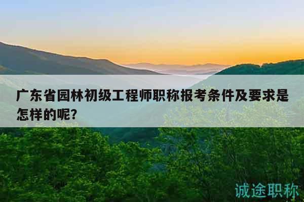 廣東省園林初級(jí)工程師職稱報(bào)考條件及要求是怎樣的呢？