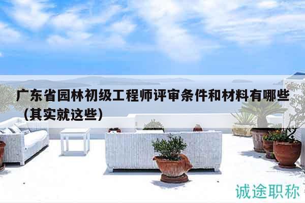 廣東省園林初級工程師評審條件和材料有哪些（其實就這些）