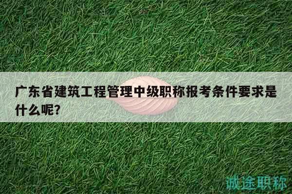 廣東省建筑工程管理中級(jí)職稱(chēng)報(bào)考條件要求是什么呢？