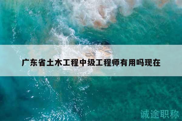 廣東省土木工程中級工程師有用嗎現(xiàn)在