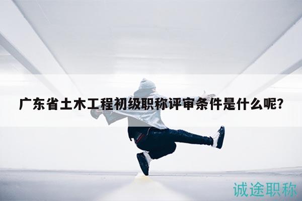 廣東省土木工程初級職稱評審條件是什么呢？