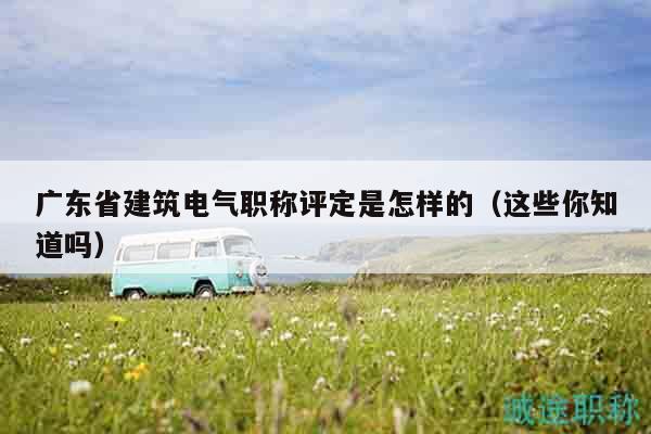 廣東省建筑電氣職稱評(píng)定是怎樣的（這些你知道嗎）