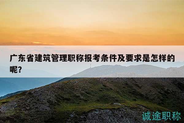廣東省建筑管理職稱報考條件及要求是怎樣的呢？
