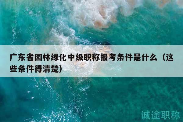 廣東省園林綠化中級(jí)職稱(chēng)報(bào)考條件是什么（這些條件得清楚）