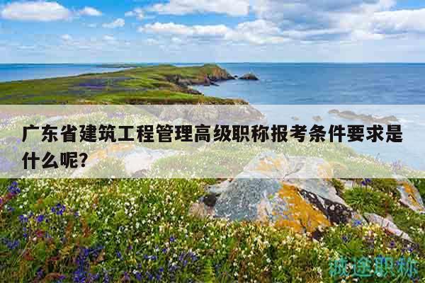 廣東省建筑工程管理高級職稱報考條件要求是什么呢？