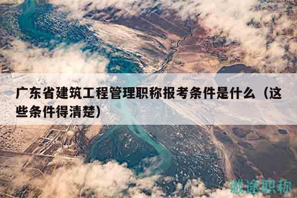 廣東省建筑工程管理職稱報考條件是什么（這些條件得清楚）