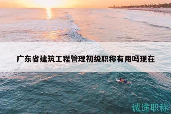 廣東省建筑工程管理初級(jí)職稱(chēng)有用嗎現(xiàn)在