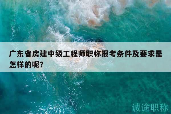 廣東省房建中級工程師職稱報考條件及要求是怎樣的呢？