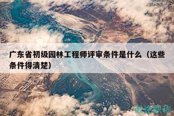 廣東省初級園林工程師評審條件是什么（這些條件得清楚）