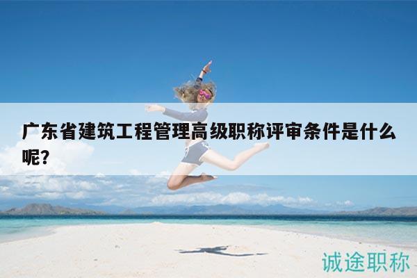廣東省建筑工程管理高級職稱評審條件是什么呢？