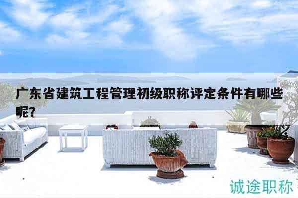 廣東省建筑工程管理初級職稱評定條件有哪些呢？