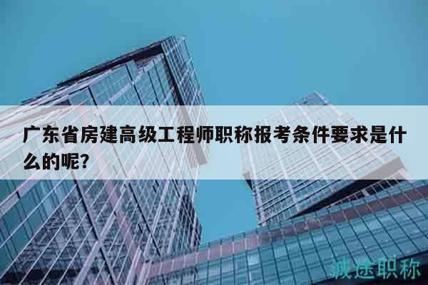 廣東省房建高級工程師職稱報考條件要求是什么的呢？