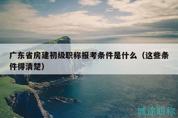 廣東省房建初級職稱報考條件是什么（這些條件得清楚）