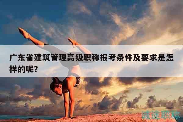 廣東省建筑管理高級職稱報考條件及要求是怎樣的呢？