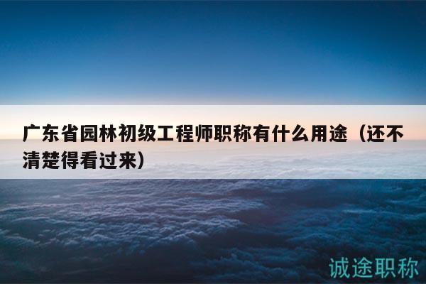 廣東省園林初級(jí)工程師職稱有什么用途（還不清楚得看過來）