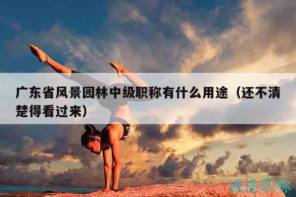 廣東省風(fēng)景園林中級職稱有什么用途（還不清楚得看過來）