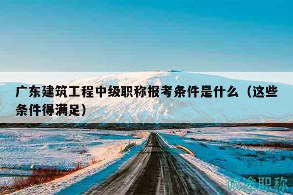 廣東建筑工程中級職稱報考條件是什么（這些條件得滿足）
