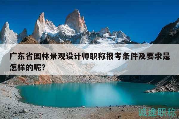 廣東省園林景觀設(shè)計(jì)師職稱報(bào)考條件及要求是怎樣的呢？