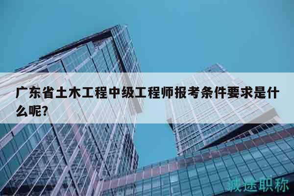 廣東省土木工程中級工程師報考條件要求是什么呢？