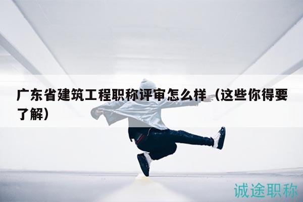 廣東省建筑工程職稱評審怎么樣（這些你得要了解）