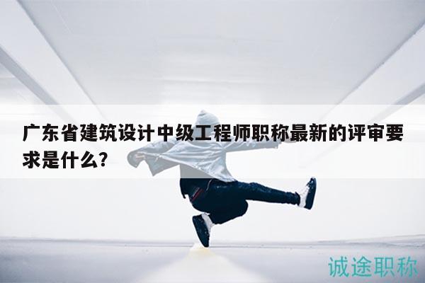 廣東省建筑設(shè)計中級工程師職稱最新的評審要求是什么？