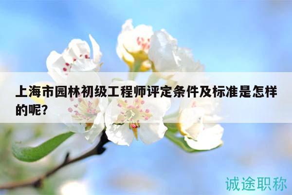 上海市園林初級工程師評定條件及標(biāo)準(zhǔn)是怎樣的呢？