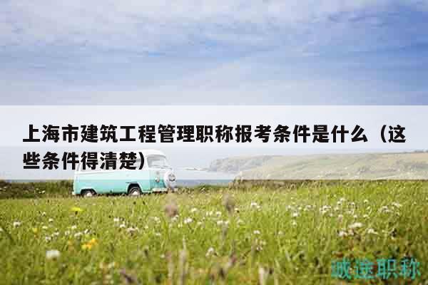 上海市建筑工程管理職稱報(bào)考條件是什么（這些條件得清楚）