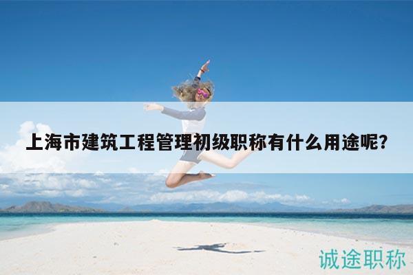 上海市建筑工程管理初級職稱有什么用途呢？
