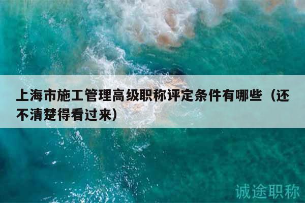 上海市施工管理高級(jí)職稱評(píng)定條件有哪些（還不清楚得看過(guò)來(lái)）