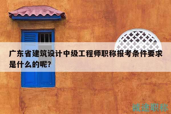 廣東省建筑設(shè)計(jì)中級工程師職稱報(bào)考條件要求是什么的呢？
