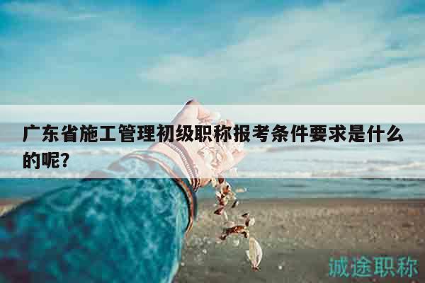 廣東省施工管理初級職稱報考條件要求是什么的呢？