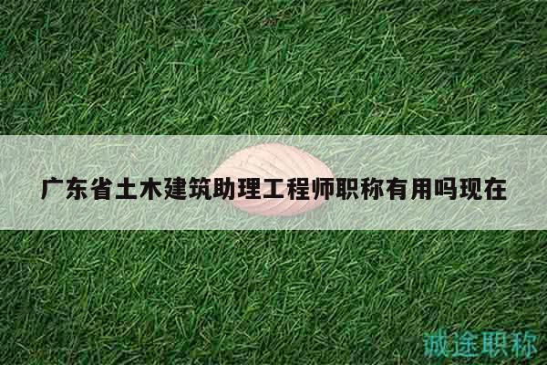廣東省土木建筑助理工程師職稱有用嗎現(xiàn)在