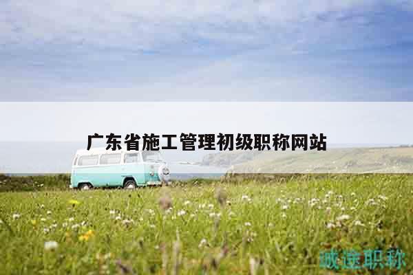 廣東省施工管理初級(jí)職稱網(wǎng)站