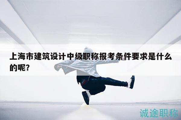 上海市建筑設(shè)計(jì)中級(jí)職稱報(bào)考條件要求是什么的呢？