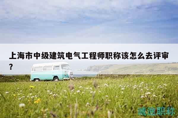 上海市中級(jí)建筑電氣工程師職稱該怎么去評(píng)審？